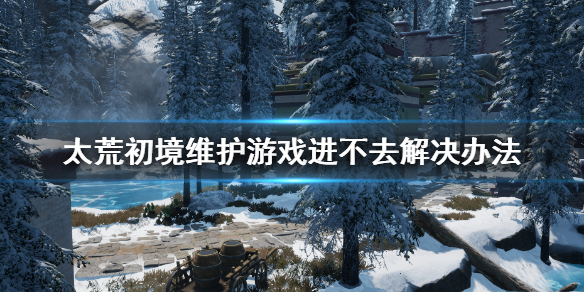 《太荒初境》維護怎麼辦 維護游戲進不去解決辦法