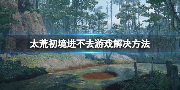 《太荒初境》怎麼進去遊戲？進不去遊戲解決方法