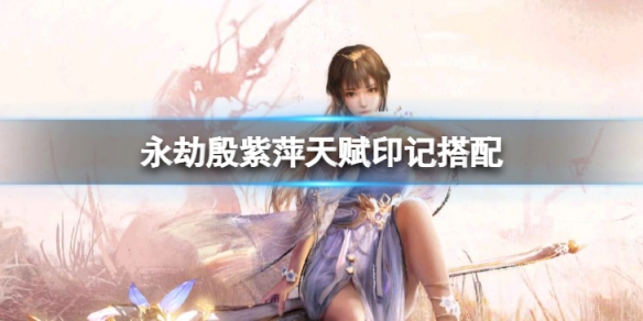 《永劫無間》殷紫萍天賦印記怎麼搭配？殷紫萍天賦印記搭配指南